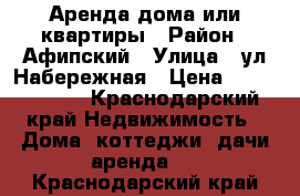 Аренда дома или квартиры › Район ­ Афипский › Улица ­ ул.Набережная › Цена ­ 9000-11000 - Краснодарский край Недвижимость » Дома, коттеджи, дачи аренда   . Краснодарский край